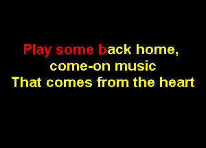 Play some back home,
come-on music

That comes from the heart