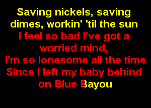 Saving nickels, saving
dimes, workin' 'til the sun
I feel so bad I've got a
worried mind,
I'm so lonesome all the time
Since I left my baby behind
on Blue Bayou