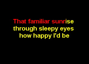 That familiar sunrise
through sleepy eyes

how happy I'd be