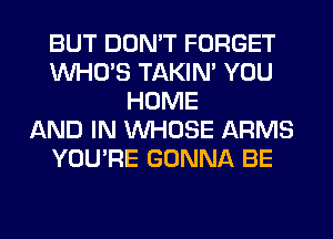 BUT DON'T FORGET
WHO'S TAKIN' YOU
HOME
AND IN WHOSE ARMS
YOU'RE GONNA BE