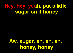 Hey, hey, yeah, put a little
sugar on it honey

Aw, sugar, ah, ah, ah,
honey, honey