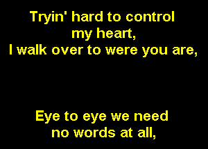 Tryin' hard to control
my heart,
I walk over to were you are,

Eye to eye we need
no words at all,