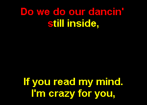 Do we do our dancin'
still inside,

If you read my mind.
I'm crazy for you,