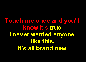 Touch me once and you'll
know it's true,

I never wanted anyone
like this,
It's all brand new,