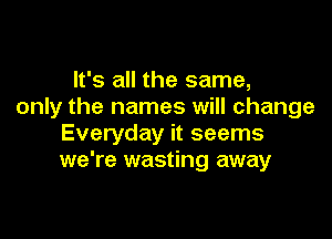 It's all the same,
only the names will change

Everyday it seems
we're wasting away