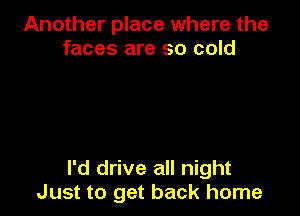 Another place where the
faces are so cold

I'd drive all night
Just to get back home