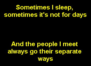 Sometimes I sleep,
sometimes it's not for days

And the people I meet
always go their separate
ways