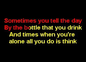 Sometimes you tell the day
By the bottle that you drink
And times when you're
alone all you do is think