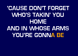 'CAUSE DON'T FORGET
WHO'S TAKIN' YOU
HOME
AND IN WHOSE ARMS
YOU'RE GONNA BE