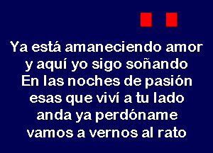 Ya estz'i amaneciendo amor
y aqui yo sigo soflando
En las noches de pasic'm
esas que Vivi a tu lado
anda ya perdc'mame
vamos a vernos al rato