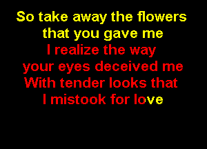 So take away the flowers
that you gave me
I realize the way
your eyes deceived me
With tender looks that
I mistook for love