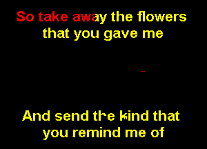 So take away the flowers
that you gave me

And send the kind that
you remind me of