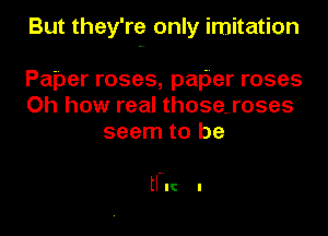 But they're only imitation
Paper roses, palier roses

Oh how real those..roses
seem to be

tl-IIC I