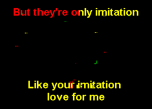 But they're only imitation

J

Like youfimitation
love for me