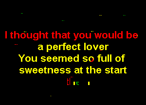 I thought that you'would be
 a perfect lover

You seemed so full of
sweetness at the start

HI! I