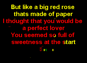 But like a big red..rose.
thats made of paper
I thdught that youwould be
 a perfect lover
You seemed so full of
sweetness at the start

tl-IIC I