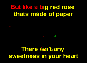 But like a big redurose,
thats made of paper

J

There iEn'tuany
sweetness in your heart