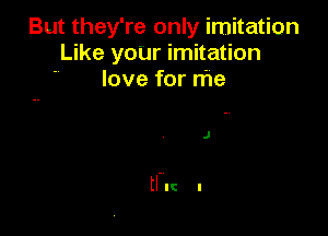 But they're only imitation
Like yoUr imitation
love for me