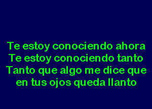 Te estoy conociendo ahora
Te estoy conociendo tanto
Tanto que algo me dice que
en tus ojos queda llanto