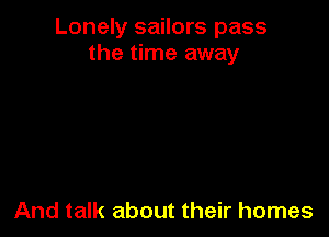Lonely sailors pass
the time away

And talk about their homes
