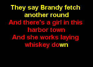 They say Brandy fetch
another round
And there's a girl in this
harbor town

And she works laying
whiskey down