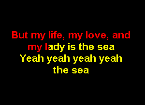But my life, my love, and
my lady is the sea

Yeah yeah yeah yeah
the sea