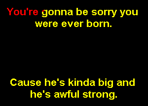 You're gonna be sorry you
were ever born.

Cause he's kinda big and
he's awful strong.