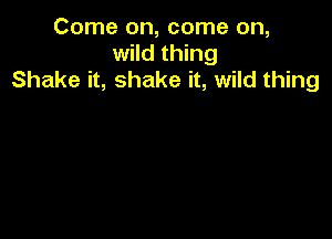 Come on, come on,
wild thing
Shake it, shake it, wild thing