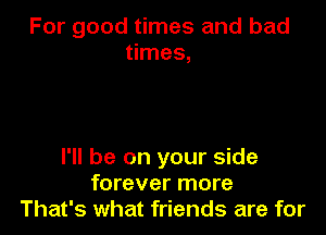 For good times and bad
times,

I'll be on your side
forever more
That's what friends are for