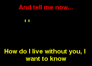 And tell me now...

How do I live without you, I
want to know