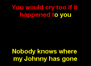 You would cry too if it
happened to you

Nobody knows where
my Johnny has gone