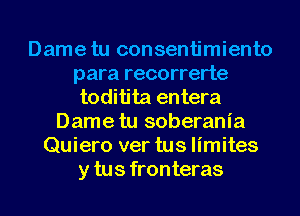 Dame tu consentimiento
para recorrerte
toditita entera
Dame tu soberania
Quiero ver tus limites
y tus fronteras