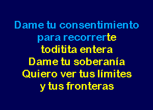 Dame tu consentimiento
para recorrerte
toditita entera
Dame tu soberania
Quiero ver tus limites
y tus fronteras