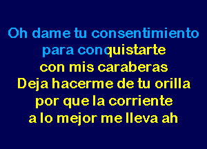 0h dametu consentimiento
para conquistarte
con mis caraberas
Deja hacerme de tu orilla
por que la corriente
a lo mejor me lleva ah