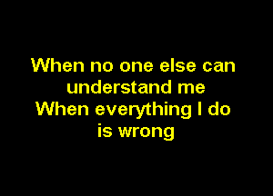 When no one else can
understand me

When everything I do
is wrong
