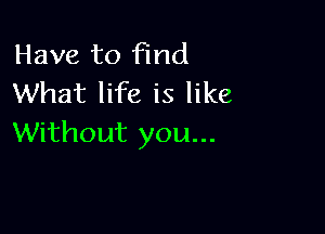 Have to find
What life is like

Without you...