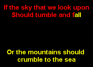 If the sky that we look upon
Should tumble and fall

Or the mountains should
crumble to the sea