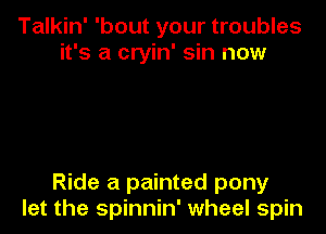 Talkin' 'bout your troubles
it's a cryin' sin now

Ride a painted pony

let the spinnin' wheel spin