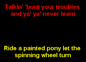 Talkin' 'bout your troubles
and ya' ya' never learn

Ride a painted pony let the
spinning wheel turn