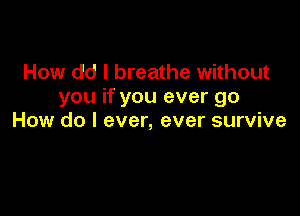 How dd I breathe without
you if you ever go

How do I ever, ever survive