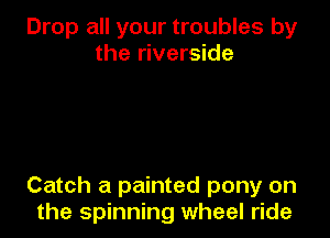 Drop all your troubles by
the riverside

Catch a painted pony on
the spinning wheel ride