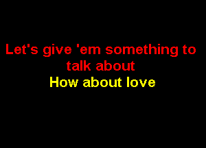 Let's give 'em something to
talk about

How about love