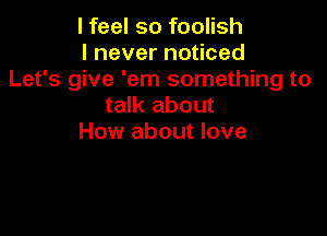 I feel so foolish
I never noticed
Let's give 'em something to
talk about

How about love