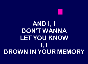 AND l,l
DON'T WANNA

LET YOU KNOW
I, I
DROWN IN YOUR MEMORY