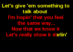 Let's give 'em something to
talk about
I'm hopin' that you feel
the same way...
Now that we know it
Let's really show it darlin'