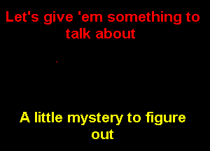 Let's give 'em something to
talk about

A little mystery to figure
out