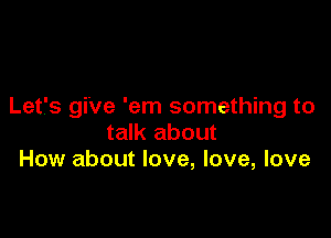 Let's give 'em something to

talk about
How about love, love, love