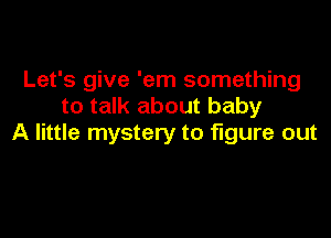 Let's give 'em something
to talk about baby

A little mystery to figure out