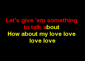 Let's give 'em something
to talk about

How about my love love
lovelove