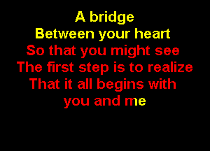 A bridge
Between your heart
So that you might see
The first step is to realize
That it all begins with
you and me